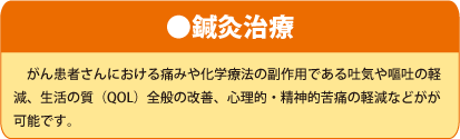 ●鍼灸治療 がん患者さんにおける痛みや化学療法の副作用である吐気や嘔吐の軽減、生活の質（QOL）全般の改善、心理的・精神的苦痛の軽減などがが可能です。