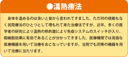 ●温熱療法 身体を温めるのは良いと昔から言われてきました。ただ何の根拠もなく民間療法のひとつとして埋もれて来た治療法ですが、近年、多くの医学者の研究により温熱の熱刺激により免疫システムのスイッチが入り、殺細胞効果に有効であることが分かってきました。医療機関では高価な医療機器を用いて治療をおこなっていますが、当院でも同等の機器を用いて治療に当たります。