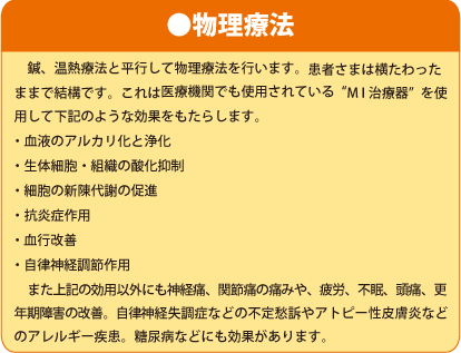 ●物理療法　鍼、温熱療法と平行して物理療法を行います。患者さまは横たわったままで結構です。これは医療機関でも使用されている“MI治療器”を使用して下記のような効果をもたらします。・血液のアルカリ化と浄化・生体細胞・組織の酸化抑制・細胞の新陳代謝の促進・抗炎症作用・ 血行改善・ 自律神経調節作用　また上記の効用以外にも神経痛、関節痛の痛みや、疲労、不眠、頭痛、更年期障害の改善。自律神経失調症などの不定愁訴やアトピー性皮膚炎などのアレルギー疾患。糖尿病などにも効果があります。