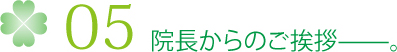 05 院長からのご挨拶——。